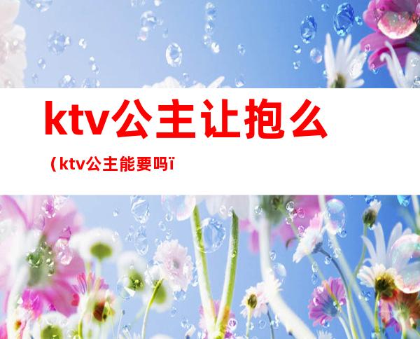 ktv公主让抱么(ktv公主能要吗)
