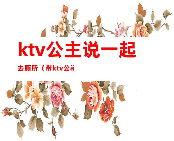 ktv公主说一起去厕所(带ktv公主去厕所里去)