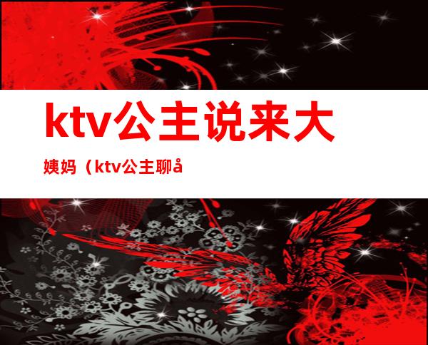 ktv公主说来大姨妈（ktv公主聊天）