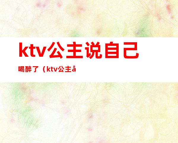 ktv公主说自己喝醉了(ktv公主喝醉了怎么办)