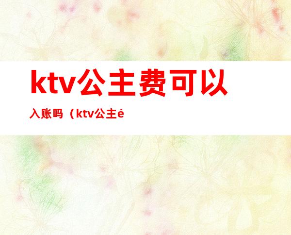 ktv公主费可以入账吗(ktv公主需要给小费吗)