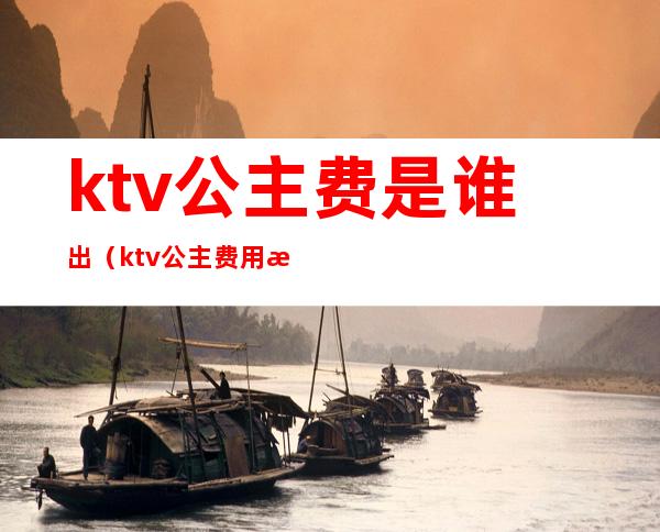 ktv公主费是谁出(ktv公主费用是各付各的吗)