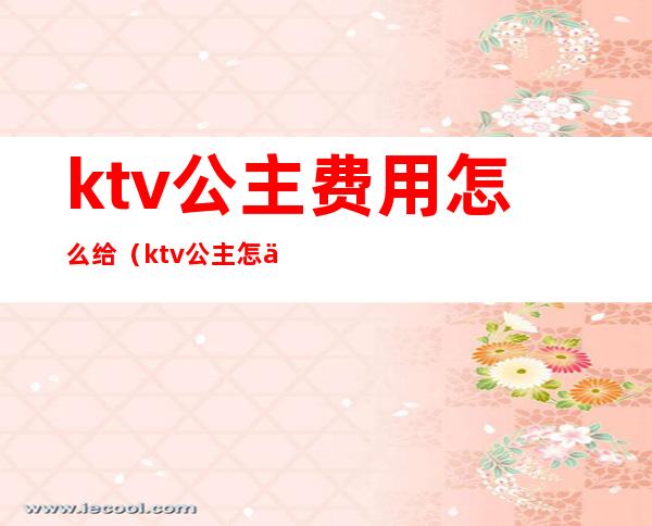 ktv公主费用怎么给(ktv公主怎么付钱)