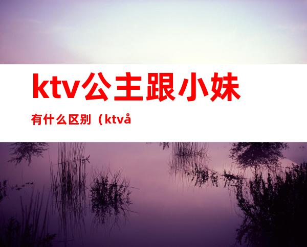 ktv公主跟小妹有什么区别(ktv女孩和公主的区别)