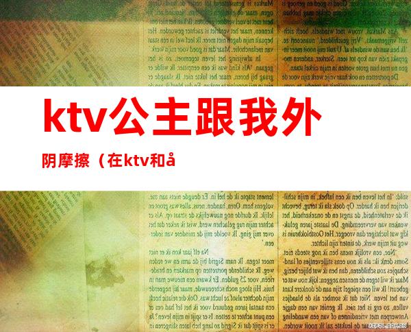 ktv公主跟我外阴摩擦(在ktv和公主边做)
