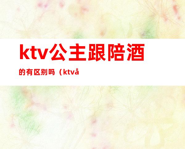 ktv公主跟陪酒的有区别吗(ktv包厢公主和陪酒有什么区别)