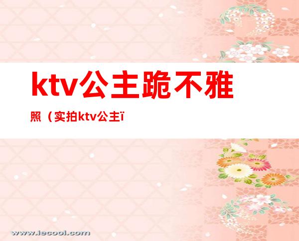 ktv公主跪不雅照(实拍ktv公主)
