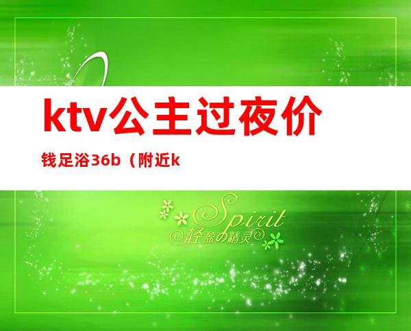 ktv公主过夜价钱足浴36b(附近ktv公主一位多钱)