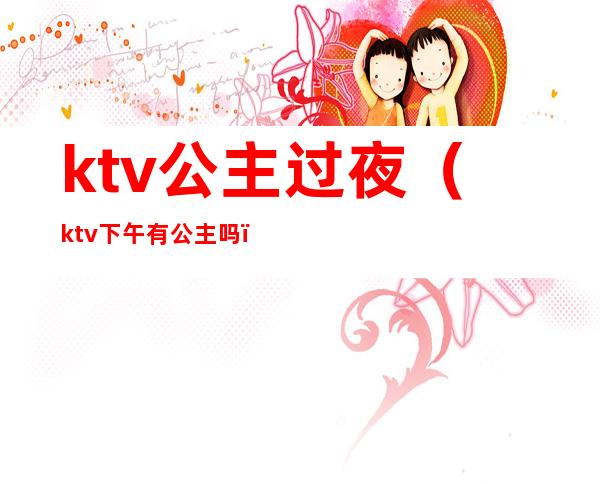 ktv公主过夜(ktv下午有公主吗)