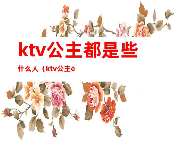 ktv公主都是些什么人(ktv公主都是什么样的人)