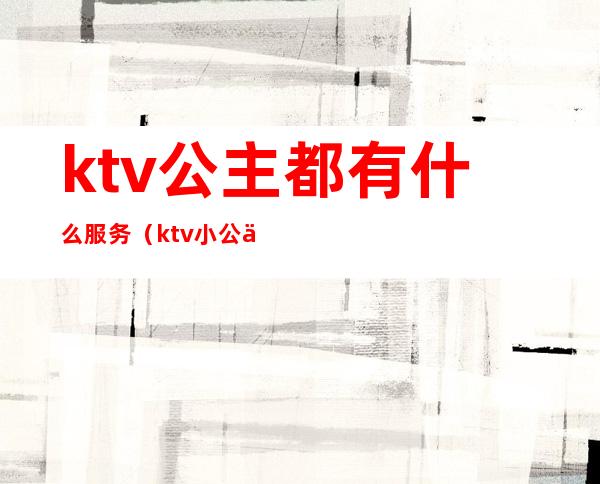 ktv公主都有什么服务(ktv小公主都做什么服务)