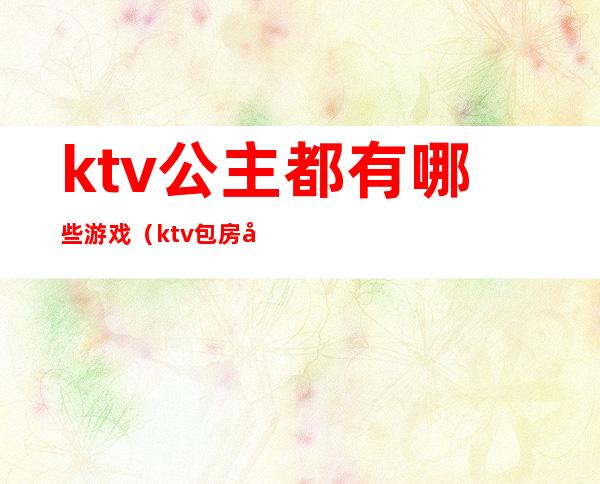 ktv公主都有哪些游戏(ktv包房公主玩儿什么游戏)