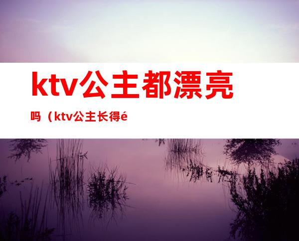 ktv公主都漂亮吗(ktv公主长得都好看吗)