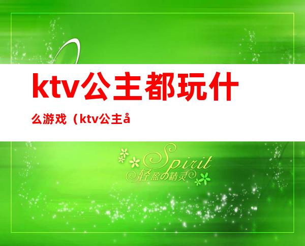 ktv公主都玩什么游戏（ktv公主可以做哪些游戏）