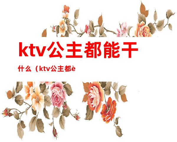 ktv公主都能干什么(ktv公主都要做些什么)