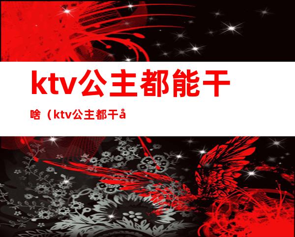 ktv公主都能干啥(ktv公主都干嘛)