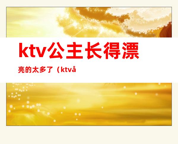 ktv公主长得漂亮的太多了(ktv公主都要很漂亮吗)