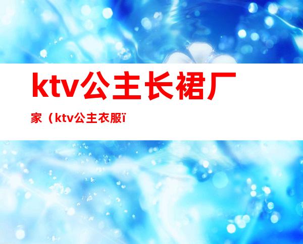ktv公主长裙厂家(ktv公主衣服)