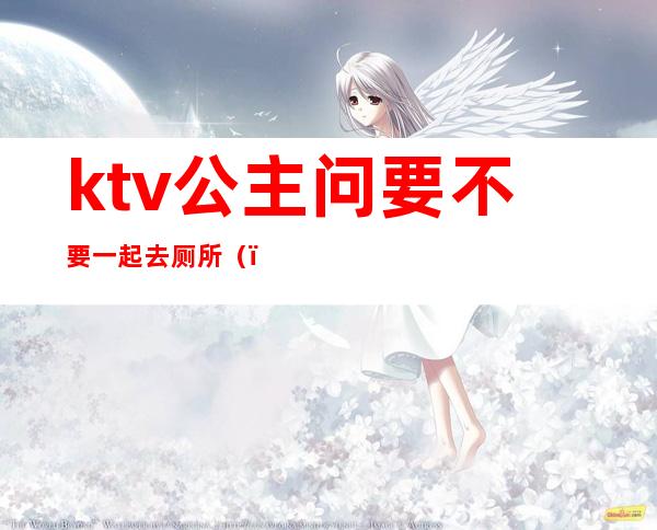 ktv公主问要不要一起去厕所()