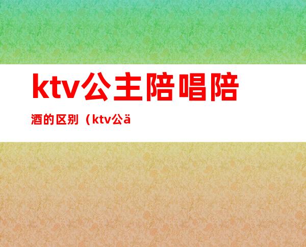 ktv公主陪唱陪酒的区别(ktv公主要陪酒吗)