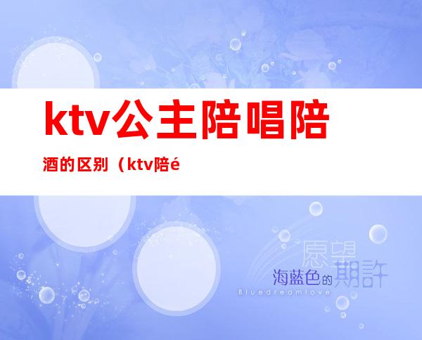 ktv公主陪唱陪酒的区别(ktv陪酒和公主的区别)