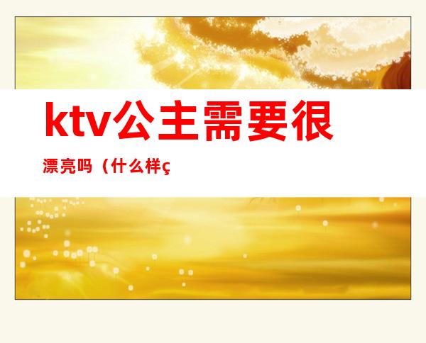 ktv公主需要很漂亮吗（什么样的ktv才有公主）