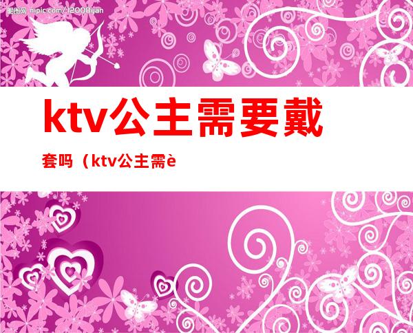 ktv公主需要戴套吗(ktv公主需要什么要求)