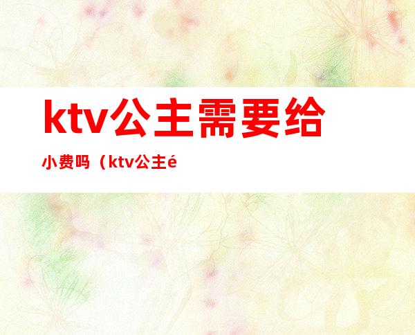 ktv公主需要给小费吗(ktv公主都需要交什么费用)