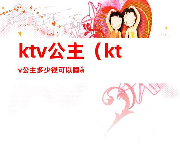 ktv公主(ktv公主多少钱可以睡吗)
