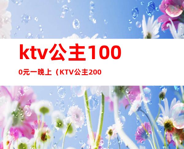 ktv公主1000元一晚上(KTV公主2000过夜是真的吗)