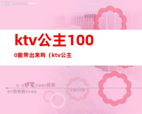 ktv公主1000能带出来吗(ktv公主多少钱能带出去)