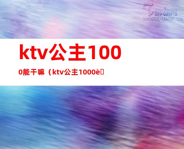 ktv公主1000能干嘛(ktv公主1000能带出来吗)