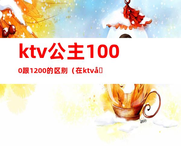 ktv公主1000跟1200的区别(在ktv叫公主小费800能干嘛)