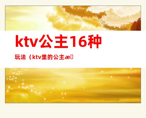 ktv公主16种玩法(ktv里的公主怎么玩)