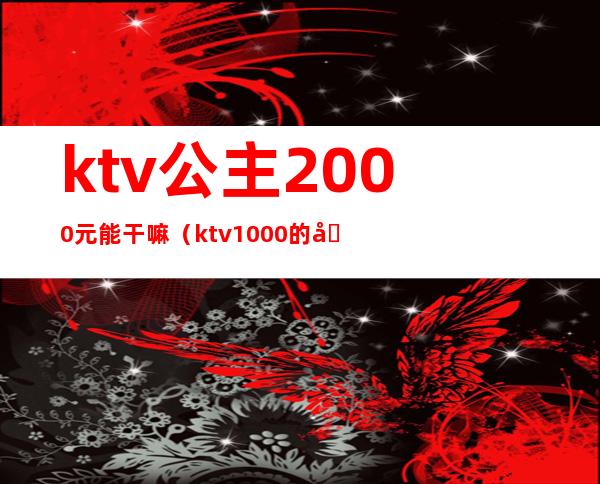 ktv公主2000元能干嘛(ktv1000的公主能做什么)