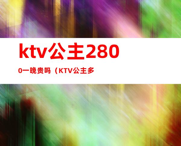 ktv公主2800一晚贵吗(KTV公主多少钱一晚)