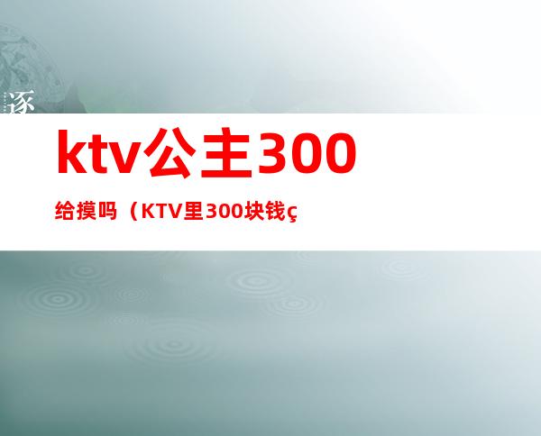 ktv公主300给摸吗(KTV里300块钱的公主陪多久)