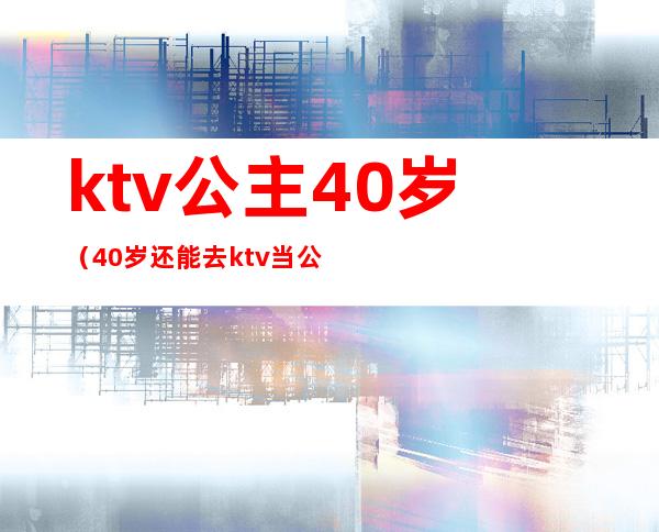 ktv公主40岁(40岁还能去ktv当公主吗)