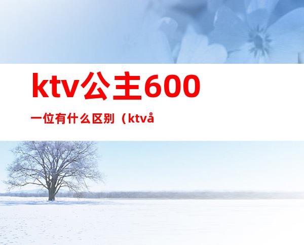ktv公主600一位有什么区别(ktv公主价位不同有什么区别)