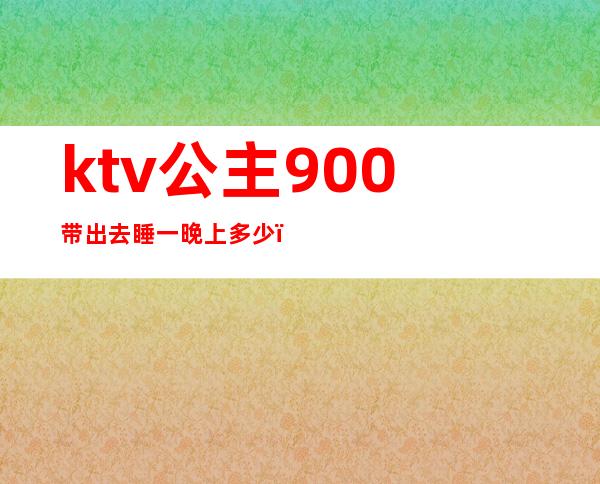 ktv公主900带出去睡一晚上多少(ktv公主多少钱可以睡吗)