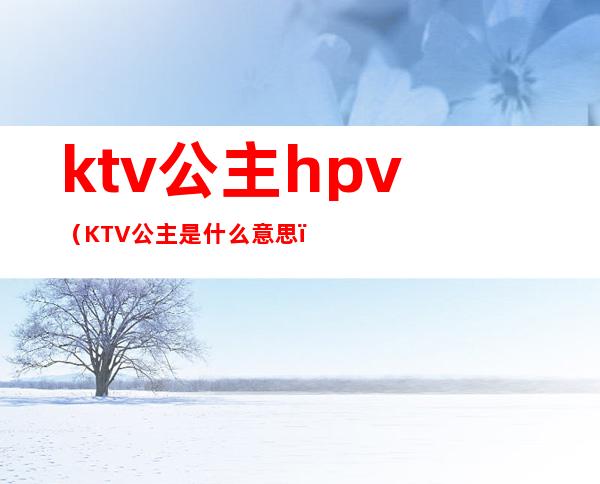 ktv公主hpv(KTV公主是什么意思)