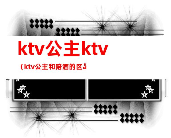 ktv公主ktv(ktv公主和陪酒的区别)