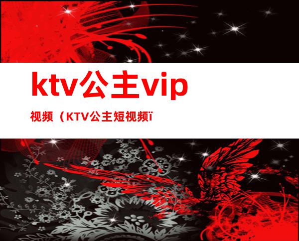 ktv公主vip视频(KTV公主短视频)