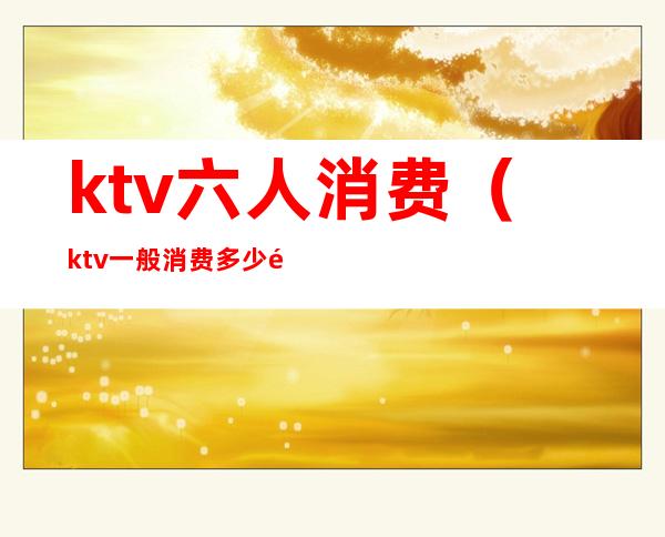 ktv六人消费(ktv一般消费多少钱)