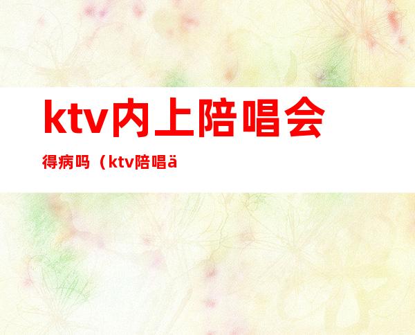 ktv内上陪唱会得病吗(ktv陪唱会有身体的接触吗)