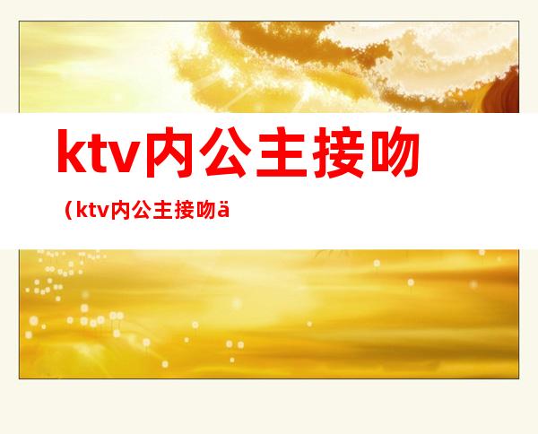 ktv内公主接吻(ktv内公主接吻伸舌头)