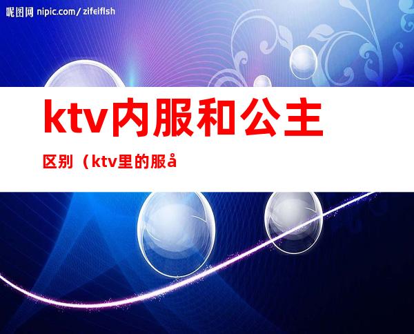 ktv内服和公主区别（ktv里的服务员和公主一样吗）