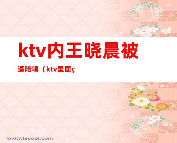 ktv内王晓晨被逼陪唱(ktv里面的陪唱)