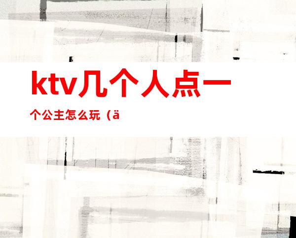 ktv几个人点一个公主怎么玩（一个人去ktv怎么找公主）
