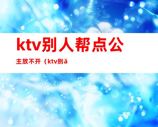 ktv别人帮点公主放不开(ktv别人帮点公主放不开怎么说)